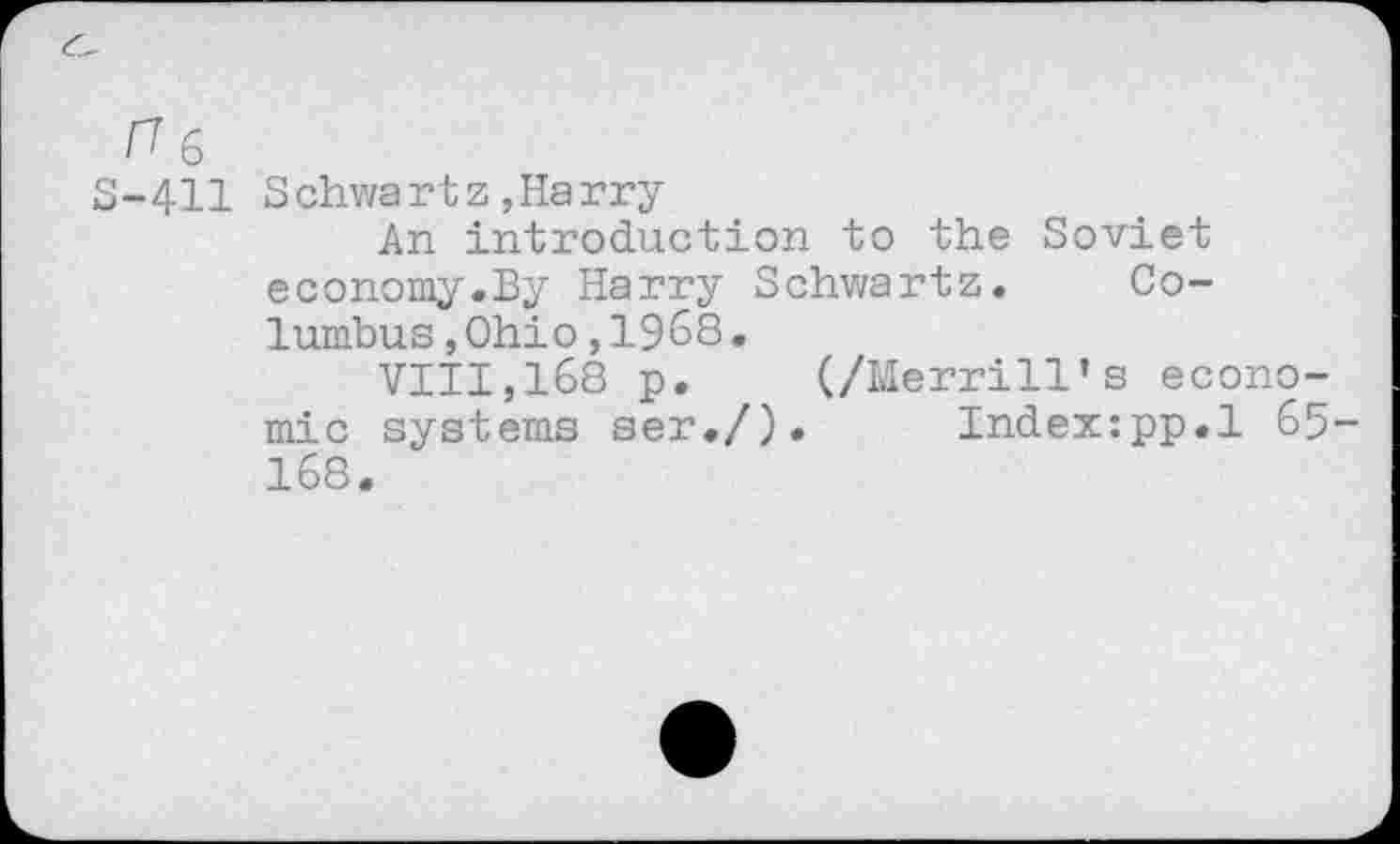 ﻿ru
5-411 Schwartz,Harry
An introduction to the Soviet economy.By Harry Schwartz. Columbus ,Ohio,1968•
VIII,168 p. (/Merrill’s economic systems ser./). Index:pp.l 65-168.